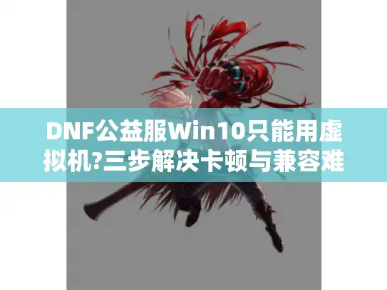 DNF公益服Win10只能用虚拟机?三步解决卡顿与兼容难题