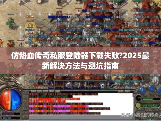 仿热血传奇私服登陆器下载失败?2025最新解决方法与避坑指南