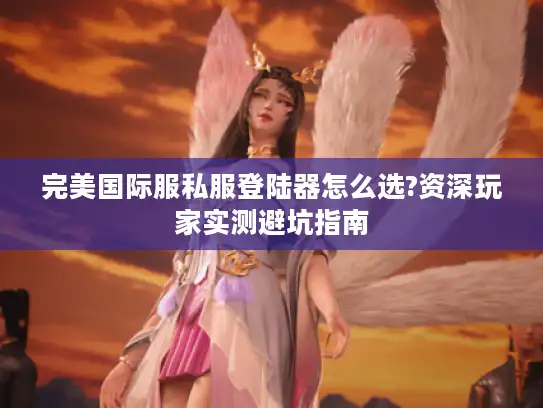 完美国际服私服登陆器怎么选?资深玩家实测避坑指南 完美国际服私服登陆器怎么选?资深玩家实测避坑指南