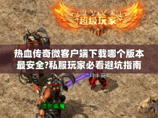 热血传奇微客户端下载哪个版本最安全?私服玩家必看避坑指南