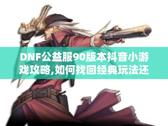 DNF公益服90版本抖音小游戏攻略,如何找回经典玩法还能领福利?