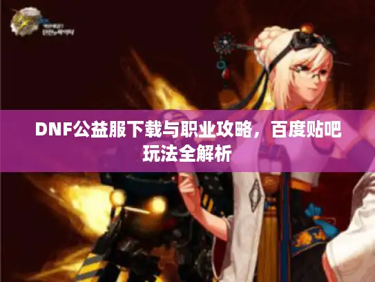 DNF公益服下载与职业攻略,百度贴吧玩法全解析 DNF公益服下载与职业攻略,百度贴吧玩法全解析