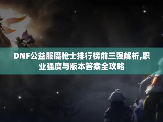 DNF公益服魔枪士排行榜前三强解析,职业强度与版本答案全攻略
