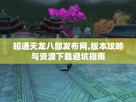 昭通天龙八部发布网,版本攻略与资源下载避坑指南