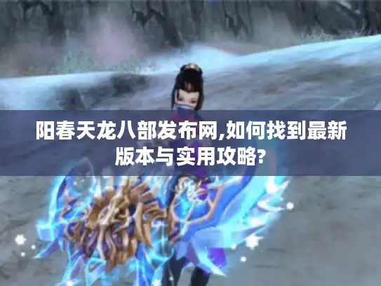 阳春天龙八部发布网,如何找到最新版本与实用攻略?