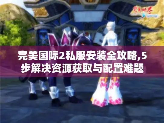 完美国际2私服安装全攻略,5步解决资源获取与配置难题
