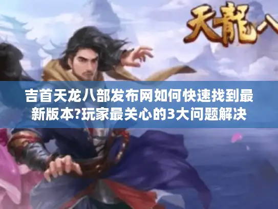 吉首天龙八部发布网如何快速找到最新版本?玩家最关心的3大问题解决