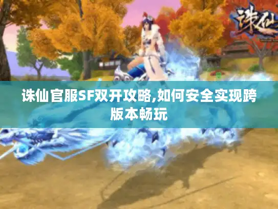 诛仙官服SF双开攻略,如何安全实现跨版本畅玩