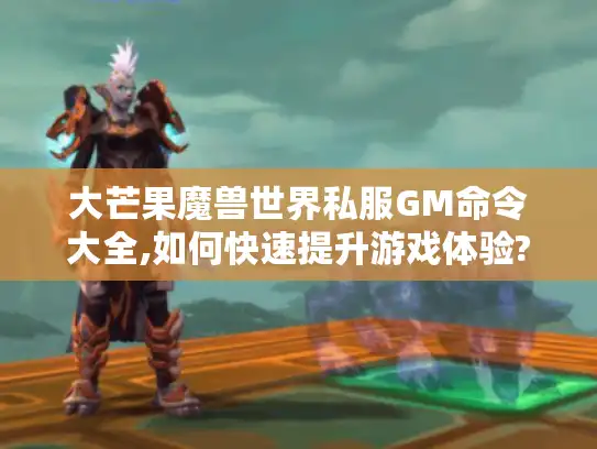 大芒果魔兽世界私服GM命令大全,如何快速提升游戏体验?附全版本指令表）