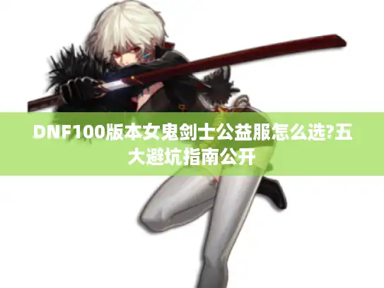 DNF100版本女鬼剑士公益服怎么选?五大避坑指南公开