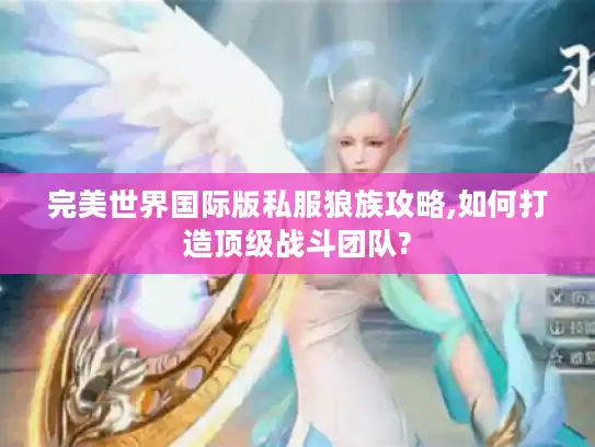 完美世界国际版私服狼族攻略,如何打造顶级战斗团队?