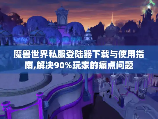 魔兽世界私服登陆器下载与使用指南,解决90%玩家的痛点问题