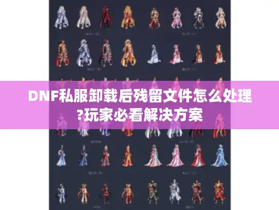 DNF私服卸载后残留文件怎么处理?玩家必看解决方案 DNF私服卸载后残留文件怎么处理?玩家必看解决方案