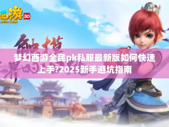 梦幻西游全民pk私服最新版如何快速上手?2025新手避坑指南 梦幻西游全民pk私服最新版如何快速上手?2025新手避坑指南