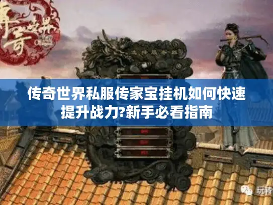 传奇世界私服传家宝挂机如何快速提升战力?新手必看指南 传奇世界私服传家宝挂机如何快速提升战力?新手必看指南