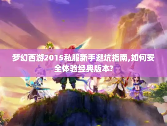 梦幻西游2015私服新手避坑指南,如何安全体验经典版本?