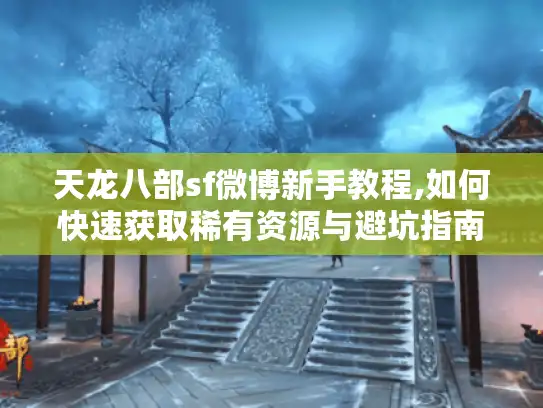 天龙八部sf微博新手教程,如何快速获取稀有资源与避坑指南