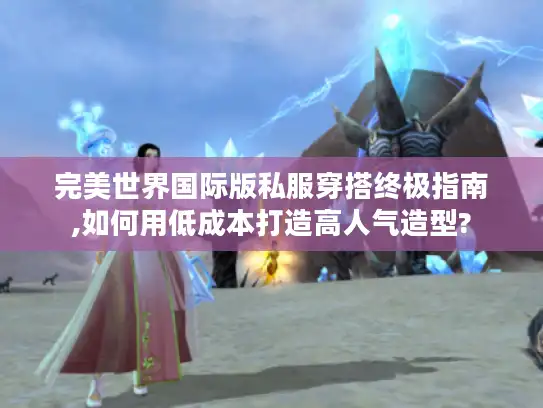 完美世界国际版私服穿搭终极指南,如何用低成本打造高人气造型?