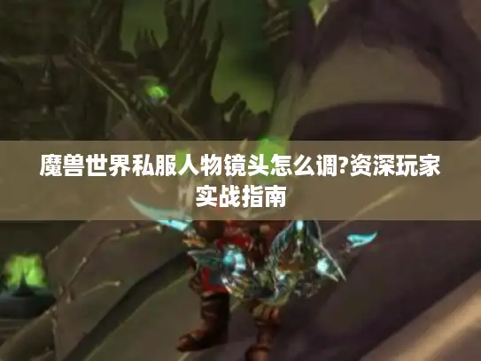 魔兽世界私服人物镜头怎么调?资深玩家实战指南 魔兽世界私服人物镜头怎么调?资深玩家实战指南