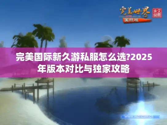 完美国际新久游私服怎么选?2025年版本对比与独家攻略