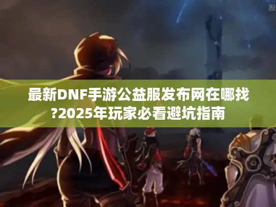 最新DNF手游公益服发布网在哪找?2025年玩家必看避坑指南