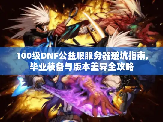 100级DNF公益服服务器避坑指南,毕业装备与版本差异全攻略