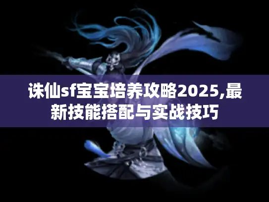 诛仙sf宝宝培养攻略2025,最新技能搭配与实战技巧 诛仙sf宝宝培养攻略2025,最新技能搭配与实战技巧