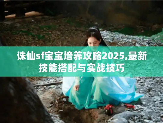 诛仙sf宝宝培养攻略2025,最新技能搭配与实战技巧 诛仙sf宝宝培养攻略2025,最新技能搭配与实战技巧