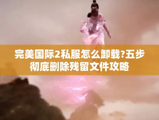 完美国际2私服怎么卸载?五步彻底删除残留文件攻略