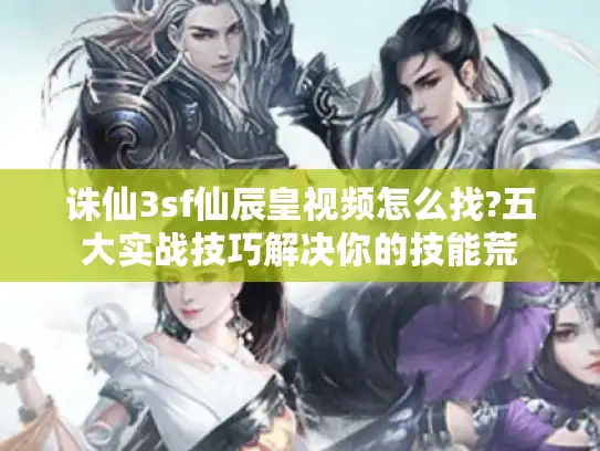 诛仙3sf仙辰皇视频怎么找?五大实战技巧解决你的技能荒