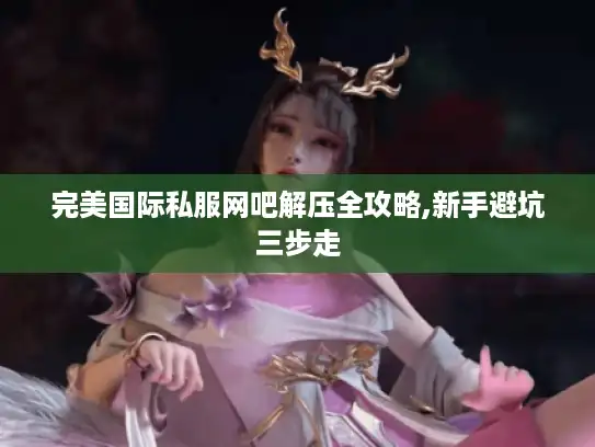 完美国际私服网吧解压全攻略,新手避坑三步走