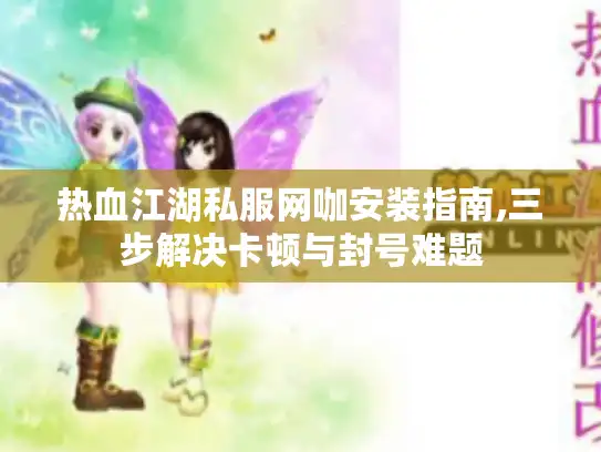热血江湖私服网咖安装指南,三步解决卡顿与封号难题