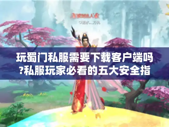 玩蜀门私服需要下载客户端吗?私服玩家必看的五大安全指南