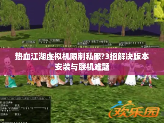 热血江湖虚拟机限制私服?3招解决版本安装与联机难题 热血江湖虚拟机限制私服?3招解决版本安装与联机难题