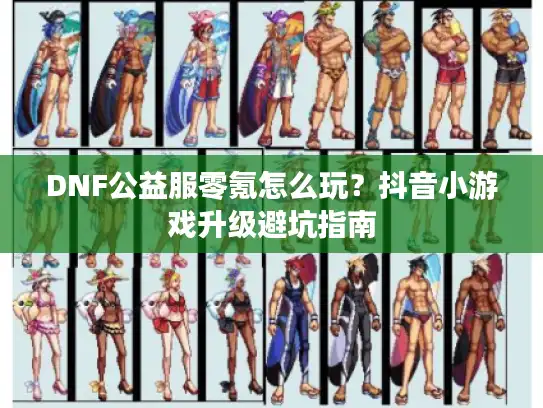 DNF公益服零氪怎么玩？抖音小游戏升级避坑指南