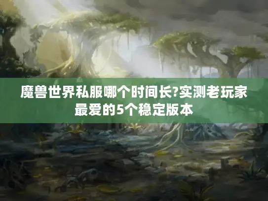 魔兽世界私服哪个时间长?实测老玩家最爱的5个稳定版本