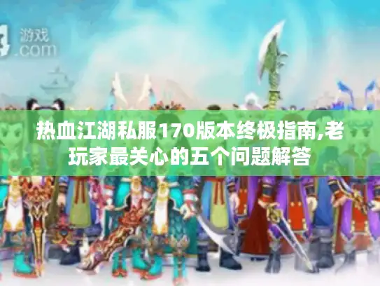热血江湖私服170版本终极指南,老玩家最关心的五个问题解答
