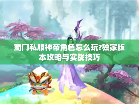 蜀门私服神帝角色怎么玩?独家版本攻略与实战技巧