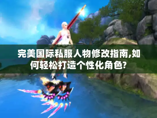 完美国际私服人物修改指南,如何轻松打造个性化角色?