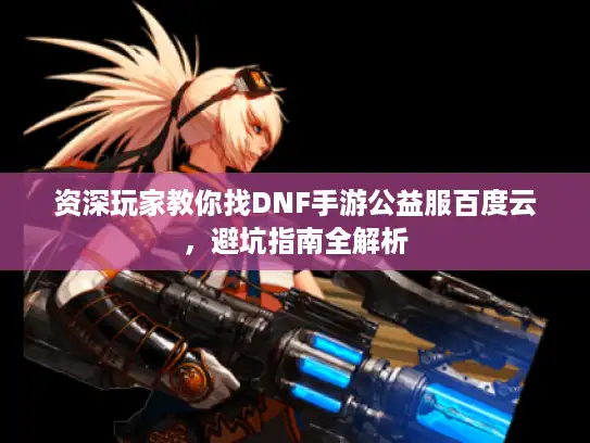 资深玩家教你找DNF手游公益服百度云，避坑指南全解析