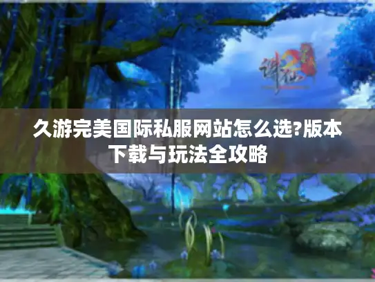 久游完美国际私服网站怎么选?版本下载与玩法全攻略