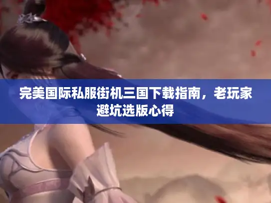 完美国际私服街机三国下载指南，老玩家避坑选版心得