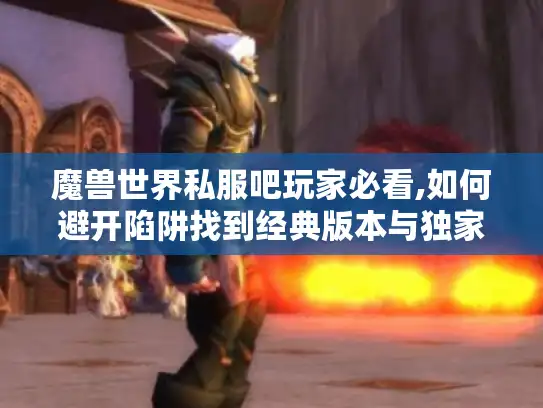 魔兽世界私服吧玩家必看,如何避开陷阱找到经典版本与独家玩法