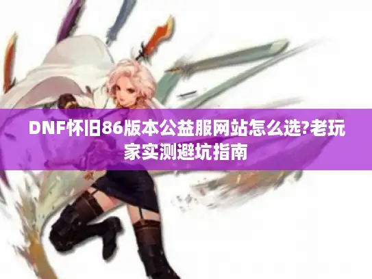 DNF怀旧86版本公益服网站怎么选?老玩家实测避坑指南