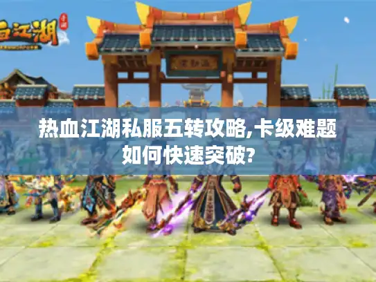 热血江湖私服五转攻略,卡级难题如何快速突破?
