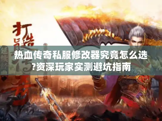 热血传奇私服修改器究竟怎么选?资深玩家实测避坑指南