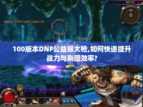 100版本DNF公益服大枪,如何快速提升战力与刷图效率? 100版本DNF公益服大枪,如何快速提升战力与刷图效率?