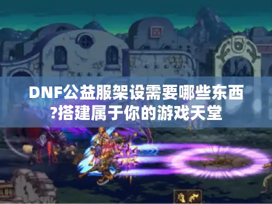 DNF公益服架设需要哪些东西?搭建属于你的游戏天堂