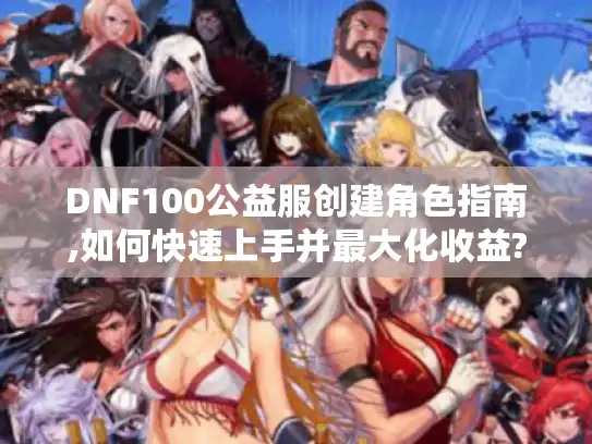 DNF100公益服创建角色指南,如何快速上手并最大化收益?