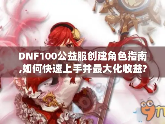 DNF100公益服创建角色指南,如何快速上手并最大化收益?